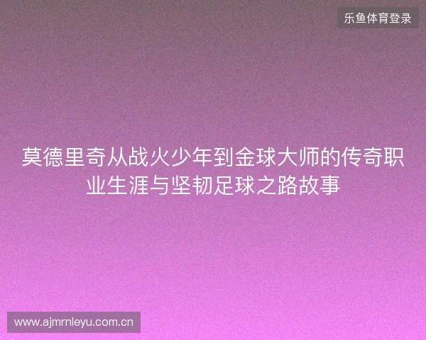 莫德里奇从战火少年到金球大师的传奇职业生涯与坚韧足球之路故事