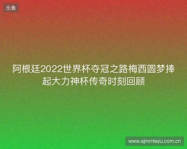 阿根廷2022世界杯夺冠之路梅西圆梦捧起大力神杯传奇时刻回顾