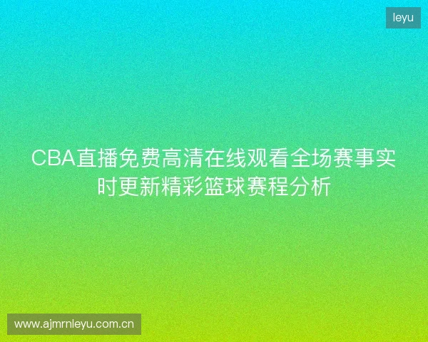 CBA直播免费高清在线观看全场赛事实时更新精彩篮球赛程分析 CBA直播免费高清在线观看全场赛事实时更新精彩篮球赛程分析