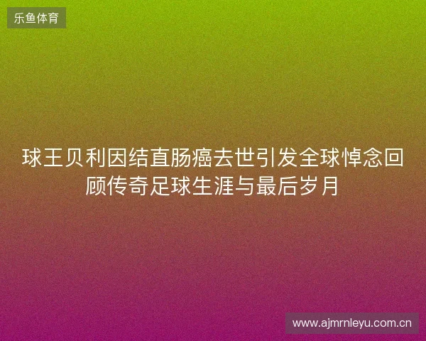 球王贝利因结直肠癌去世引发全球悼念回顾传奇足球生涯与最后岁月 球王贝利因结直肠癌去世引发全球悼念回顾传奇足球生涯与最后岁月